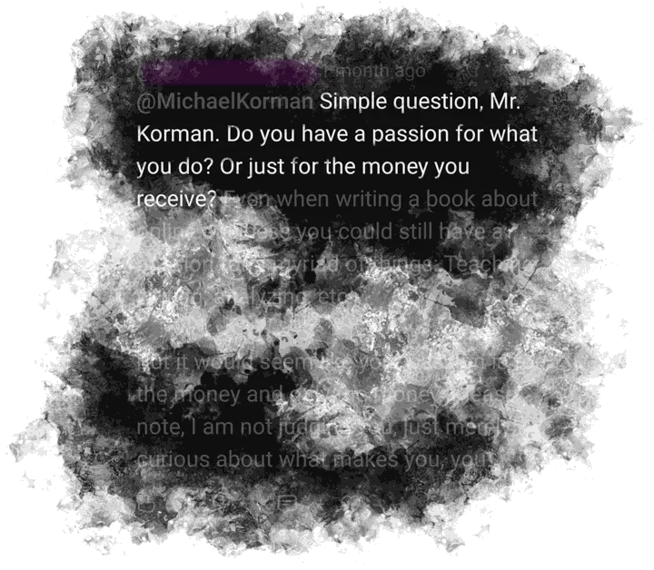 YouTube comment, name blurred out: 'Simple question, Mr. Korman. Do you have a passion for what you do? Or just for the money you receive? Even when writing a book about online business you could still have a passion for a myriad of things: Teaching, writing, analyzing, etc. But it would seem like your passion is for the money and only the money. Please note, I am not judging you, just merely curious about what makes you, you.